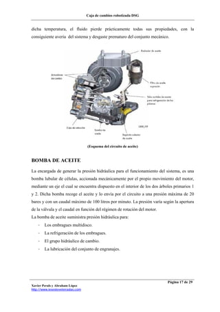 Caja de cambios robotizada DSG
Xavier Perals y Abraham López
http://www.iesesteveterradas.com
Página 17 de 29
dicha temperatura, el fluido pierde prácticamente todas sus propiedades, con la
consiguiente avería del sistema y desgaste prematuro del conjunto mecánico.
(Esquema del circuito de aceite)
BOMBA DE ACEITE
La encargada de generar la presión hidráulica para el funcionamiento del sistema, es una
bomba lubular de células, accionada mecánicamente por el propio movimiento del motor,
mediante un eje el cual se encuentra dispuesto en el interior de los dos árboles primarios 1
y 2. Dicha bomba recoge el aceite y lo envía por el circuito a una presión máxima de 20
bares y con un caudal máximo de 100 litros por minuto. La presión varía según la apertura
de la válvula y el caudal en función del régimen de rotación del motor.
La bomba de aceite suministra presión hidráulica para:
- Los embragues multidisco.
- La refrigeración de los embragues.
- El grupo hidráulico de cambio.
- La lubricación del conjunto de engranajes.
 