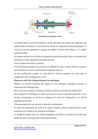 Caja de cambios robotizada DSG
Xavier Perals y Abraham López
http://www.iesesteveterradas.com
Página 18 de 29
(Esquema de la bomba de aceite)
La bomba aspira el aceite del depósito a través del filtro para retener las impurezas que
podrían dañar el sistema y lo envía hacia la válvula de compuerta de presión principal. La
válvula de presión principal se encarga de regular la presión del trabajo en el cambio
automático DSG.
En la parte inferior de la válvula de compuerta de presión principal vuelve un conducto de
aceite hacia el lado aspirante de la bomba de aceite.
El otro conducto de aceite se ramifica.
Una ramificación conduce el aceite hacia el radiador de aceite y vuelve desde este punto a
través del filtro de aceite a presión hacia el depósito colector.
La otra ramificación conduce el aceite hacia la válvula compuerta de aceite para la
refrigeración de los embragues K1 y K2.
Sistema de aceite de refrigeración para los embragues
Debido a la fricción mecánica que aparece en los embragues multidisco aumenta la
temperatura del embrague dual.
Para evitar que el sistema se caliente en exceso es preciso un sistema de refrigeración.
Para refrigerar los embragues se utiliza aceite por un circuito específico para ello. A este
circuito corresponden la válvula de compuerta de aceite de refrigeración y la válvula
reguladora de presión.
El funcionamiento de este circuito se describe a continuación:
El sensor de temperatura de aceite de la caja de cambios, mide la temperatura del aceite
justamente en la salida de los embragues multidisco.
La unidad de control activa la válvula reguladora de presión en función de la señal que
recibe del sensor de temperatura citado anteriormente.
 