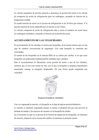 Caja de cambios robotizada DSG
Xavier Perals y Abraham López
http://www.iesesteveterradas.com
Página 19 de 29
La válvula reguladora de presión aumenta o disminuye la presión del aceite en la válvula
de compuerta de aceite de refrigeración para los embragues, actuando en función de la
temperatura medida.
El caudal máximo de aceite en el circuito de refrigeración es de 20 litros por minuto. Y la
presión máxima de aceite admisible por el circuito es de 2 bares.
La válvula compuerta de aceite de refrigeración abre y cierra el conducto de aceite hacia
los embragues multidisco, actuando en función de la presión de aceite.
ACCIONAMIENTO DE LAS VELOCIDADES
El accionamiento de las marchas se realiza por horquillas, de la misma manera que en una
caja de cambios convencional de engranajes. Con cada horquilla se controlan dos
velocidades.
El mando de las horquillas en el sistema DSG no se realiza por varillas, si no que estas
horquillas son gobernadas hidráulicamente mediante unos cilindros.
Para el accionamiento, la Mecatronic envía presión de aceite a uno de los cilindros,
mientras que el otro esta exento de ella, con lo que la horquilla se desplaza lateralmente
arrastrando consigo al manguito desplazable. De esta forma queda engranada una
velocidad.
(Esquema horquilla de velocidades)
Una vez engranada la marcha, a la horquilla se le deja de aplicar presión hidráulica.
La marcha se mantiene engranada, porque la retiene el despullo del que esta provisto el
dentado de mando y las muescas de encastre en la horquilla de cambio.
En el momento en que no se precisa de la función de alguna de las horquillas, un elemento
de encastre, dispuesto en la carcasa del cambio, la mantiene en posición neutra.
 