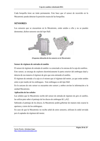 Caja de cambios robotizada DSG
Xavier Perals y Abraham López
http://www.iesesteveterradas.com
Página 20 de 29
Cada horquilla tiene un imán permanente. Este hace que el sensor de recorrido en la
Mecatronic pueda detectar la posición exacta de las horquillas.
SENSORES
Los sensores que se encuentran en la Mecatronic, están unidos a ella y no se pueden
desmontar, dichos sensores son del tipo Hall.
(Esquema ubicación de los sensores en la Mecatronic)
Sensor de régimen de entrada al cambio
El sensor de régimen de entrada al cambio va conectado a la carcasa de la caja de cambios.
Este sensor, se encarga de explorar electrónicamente la parte exterior del embrague dual y
detecta de esa manera el régimen de giro que esta entrando al cambio.
El régimen de entrada a la caja es el mismo que el régimen del motor, ya que están unidos
entre si por medio de los embragues. Este embrague es del tipo Hall.
En la carcasa de este sensor se encuentra otro sensor y ambos envían la información a la
unidad Mecatronic.
Aplicación de las señales
Las señales que la Mecatronic recibe del sensor de entrada de régimen de giro al cambio,
las utiliza para saber el patinaje de los discos de embrague K1 y K2.
Sabiendo el patinaje de los discos, la Mecatronic podrá gobernar de manera más exacta la
apertura y cierre de los embragues.
En caso de que la Mecatronic no reciba señal de estos sensores, utilizara la señal enviada
por el captador de régimen del motor.
 