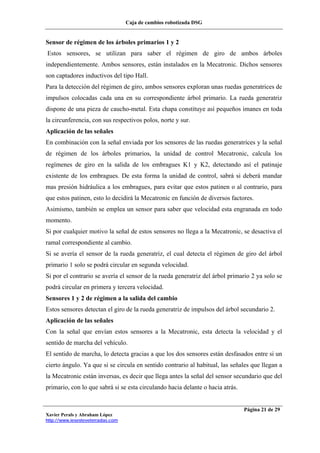 Caja de cambios robotizada DSG
Xavier Perals y Abraham López
http://www.iesesteveterradas.com
Página 21 de 29
Sensor de régimen de los árboles primarios 1 y 2
Estos sensores, se utilizan para saber el régimen de giro de ambos árboles
independientemente. Ambos sensores, están instalados en la Mecatronic. Dichos sensores
son captadores inductivos del tipo Hall.
Para la detección del régimen de giro, ambos sensores exploran unas ruedas generatrices de
impulsos colocadas cada una en su correspondiente árbol primario. La rueda generatriz
dispone de una pieza de caucho-metal. Esta chapa constituye así pequeños imanes en toda
la circunferencia, con sus respectivos polos, norte y sur.
Aplicación de las señales
En combinación con la señal enviada por los sensores de las ruedas generatrices y la señal
de régimen de los árboles primarios, la unidad de control Mecatronic, calcula los
regímenes de giro en la salida de los embragues K1 y K2, detectando así el patinaje
existente de los embragues. De esta forma la unidad de control, sabrá si deberá mandar
mas presión hidráulica a los embragues, para evitar que estos patinen o al contrario, para
que estos patinen, esto lo decidirá la Mecatronic en función de diversos factores.
Asimismo, también se emplea un sensor para saber que velocidad esta engranada en todo
momento.
Si por cualquier motivo la señal de estos sensores no llega a la Mecatronic, se desactiva el
ramal correspondiente al cambio.
Si se avería el sensor de la rueda generatriz, el cual detecta el régimen de giro del árbol
primario 1 solo se podrá circular en segunda velocidad.
Si por el contrario se avería el sensor de la rueda generatriz del árbol primario 2 ya solo se
podrá circular en primera y tercera velocidad.
Sensores 1 y 2 de régimen a la salida del cambio
Estos sensores detectan el giro de la rueda generatriz de impulsos del árbol secundario 2.
Aplicación de las señales
Con la señal que envían estos sensores a la Mecatronic, esta detecta la velocidad y el
sentido de marcha del vehículo.
El sentido de marcha, lo detecta gracias a que los dos sensores están desfasados entre si un
cierto ángulo. Ya que si se circula en sentido contrario al habitual, las señales que llegan a
la Mecatronic están inversas, es decir que llega antes la señal del sensor secundario que del
primario, con lo que sabrá si se esta circulando hacia delante o hacia atrás.
 
