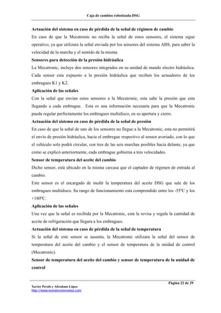 Caja de cambios robotizada DSG
Xavier Perals y Abraham López
http://www.iesesteveterradas.com
Página 22 de 29
Actuación del sistema en caso de pérdida de la señal de régimen de cambio
En caso de que la Mecatronic no reciba la señal de estos sensores, el sistema sigue
operativo, ya que utilizara la señal enviada por los sensores del sistema ABS, para saber la
velocidad de la marcha y el sentido de la misma.
Sensores para detección de la presión hidráulica
La Mecatronic, incluye dos sensores integrados en su unidad de mando electro hidráulica.
Cada sensor esta expuesto a la presión hidráulica que reciben los actuadores de los
embragues K1 y K2.
Aplicación de las señales
Con la señal que envían estos sensores a la Mecatronic, esta sabe la presión que esta
llegando a cada embrague. Esta es una información necesaria para que la Mecatronic
pueda regular perfectamente los embragues multidisco, en su apertura y cierre.
Actuación del sistema en caso de pérdida de la señal de presión
En caso de que la señal de uno de los sensores no llegue a la Mecatronic, esta no permitirá
el envío de presión hidráulica, hacia el embregue respectivo al sensor averiado, con lo que
el vehículo solo podrá circular, con tres de las seis marchas posibles hacia delante, ya que
como se explicó anteriormente, cada embrague gobierna a tres velocidades.
Sensor de temperatura del aceite del cambio
Dicho sensor, está ubicado en la misma carcasa que el captador de régimen de entrada al
cambio.
Este sensor es el encargado de medir la temperatura del aceite DSG que sale de los
embragues multidisco. Su rango de funcionamiento esta comprendido entre los -55ºC y los
+180ºC.
Aplicación de las señales
Una vez que la señal es recibida por la Mecatronic, esta la revisa y regula la cantidad de
aceite de refrigeración que llegara a los embragues.
Actuación del sistema en caso de pérdida de la señal de temperatura
Si la señal de este sensor se ausenta, la Mecatronic utilizara la señal del sensor de
temperatura del aceite del cambio y el sensor de temperatura de la unidad de control
(Mecatronic).
Sensor de temperatura del aceite del cambio y sensor de temperatura de la unidad de
control
 