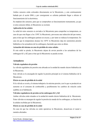Caja de cambios robotizada DSG
Xavier Perals y Abraham López
http://www.iesesteveterradas.com
Página 23 de 29
Ambos sensores están colocados directamente en la Mecatronic, y esta continuamente
bañada por el aceite DSG y por consiguiente se calienta pudiendo llegar a afectar al
funcionamiento de la electrónica.
Se emplean dos sensores, para que se comprueben su funcionamiento mutuamente, ya que
si estos sensores fallan, la Mecatronic se averiará.
Aplicación de las señales
La señal de estos sensores es enviada a la Mecatronic para comprobar su temperatura, en
caso de que esta llegue a los 138ºC la Mecatronic, provocara una reducción del par motor,
para evitar que los embragues patinen en exceso, y por tanto se reduzca la temperatura. En
caso de que la temperatura alcance los 145ºC la Mecatronic deja de suministrar presión
hidráulica a los actuadores de los embragues, haciendo que estos se abran.
Actuación del sistema en caso de pérdida de estas señales
Si esta señal se pierde, la Mecatronic dejara de enviar presión a los actuadores de los
embragues K1 y K2 para evitar que la Mecatronic se pueda averiar.
Actuadores
Válvula reguladora de presión
La válvula reguladora de presión esta ubicada en la unidad de mando electro hidráulica de
la Mecatronic.
Esta válvula es la encargada de regular la presión principal en el sistema hidráulico de la
Mecatronic.
Efecto en caso de pérdida de la señal
Si la válvula se avería, el sistema trabajará a la máxima presión, con lo que se producirá un
aumento en el consumo de combustible y posiblemente los cambios de relación serán
audibles en el habitáculo.
Válvulas reguladoras de presión en los embragues K1 y K2
Ambas válvulas están situadas es la unidad de mando electro hidráulica de la Mecatronic.
Estas válvulas se encargan de regular la presión de mando de los embragues, en función de
la señales recibidas por la Mecatronic.
Efecto en caso de pérdida de la señal
En caso de que las válvulas no estén operativas la Mecatronic, desactivara el ramal o
ramales afectados.
 