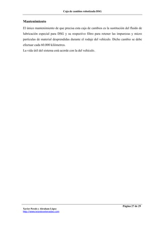 Caja de cambios robotizada DSG
Xavier Perals y Abraham López
http://www.iesesteveterradas.com
Página 27 de 29
Mantenimiento
El único mantenimiento de que precisa esta caja de cambios es la sustitución del fluido de
lubricación especial para DSG y su respectivo filtro para retener las impurezas y micro
partículas de material desprendidas durante el rodaje del vehículo. Dicho cambio se debe
efectuar cada 60.000 kilómetros.
La vida útil del sistema está acorde con la del vehículo.
 
