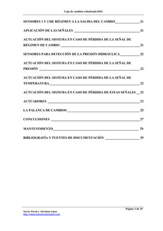 Caja de cambios robotizada DSG
Xavier Perals y Abraham López
http://www.iesesteveterradas.com
Página 3 de 29
SENSORES 1 Y 2 DE RÉGIMEN A LA SALIDA DEL CAMBIO_______________ 21
APLICACIÓN DE LAS SEÑALES ________________________________________ 21
ACTUACIÓN DEL SISTEMA EN CASO DE PÉRDIDA DE LA SEÑAL DE
RÉGIMEN DE CAMBIO ________________________________________________ 21
SENSORES PARA DETECCIÓN DE LA PRESIÓN HIDRÁULICA____________ 22
ACTUACIÓN DEL SISTEMA EN CASO DE PÉRDIDA DE LA SEÑAL DE
PRESIÓN _____________________________________________________________ 22
ACTUACIÓN DEL SISTEMA EN CASO DE PÉRDIDA DE LA SEÑAL DE
TEMPERATURA_______________________________________________________ 22
ACTUACIÓN DEL SISTEMA EN CASO DE PÉRDIDA DE ESTAS SEÑALES __ 23
ACTUADORES ________________________________________________________ 23
LA PALANCA DE CAMBIOS ____________________________________________ 25
CONCLUSIONES ______________________________________________________ 27
MANTENIMIENTO____________________________________________________ 29
BIBLIOGRAFÍA Y FUENTES DE DOCUMENTACIÓN _____________________ 29
 