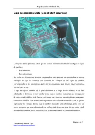 Caja de cambios robotizada DSG
Xavier Perals y Abraham López
http://www.iesesteveterradas.com
Página 4 de 29
Caja de cambios DSG (Direct Shift Gearbox)
La mayoría de las personas, saben que los coches montan normalmente dos tipos de cajas
de cambios:
- Las manuales.
- Las automáticas.
Sin embargo, últimamente, se están empezando a incorporar en los automóviles un nuevo
concepto de caja de cambios que combina las ventajas de las cajas de cambio
convencionales y las automáticas, pero sin las desventajas que tienen: mayor consumo,
lentitud, precio, etc.
El tipo de caja de cambios de la que hablaremos a lo largo de este trabajo, es de tipo
robotizada, es decir que es muy similar a una caja de cambios manual ya que no requiere
de trenes epicicloidales, ni de frenos, embragues, etc., como en las automáticas, para poder
cambiar de relación. Pero acondicionada para que sea totalmente automática, con lo que se
logra aunar las ventajas de una caja de cambios manual y una automática, como son: un
menor consumo que una caja automática, no hay, prácticamente, cese de par motor en el
momento del cambio, placer de conducción, y la comodidad de un cambio automático.
 