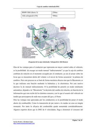 Caja de cambios robotizada DSG
Xavier Perals y Abraham López
http://www.iesesteveterradas.com
Página 7 de 29
BMW SSG (Serie 3) 250ms
Alfa selespeed (156) 700ms
(Esquema de la caja robotizada Selespeed de Alfa Romeo)
Otra de las ventajas para el conductor que representa un mayor control sobre el vehículo,
es la posibilidad de escoger un modo manual “indirectamente” ya que la caja de cambios
cambiara de relación en el momento escogido por el conductor, ya sea al actuar sobre las
levas que se encuentran detrás del volante o al mover de forma secuencial la palanca de
cambios. Pero este proceso no se hará de forma mecánica directa sino que la Mecatronic es
la que realizara esta función mediante la hidráulica y la electrónica. Por este motivo
decimos lo de manual indirectamente. O la posibilidad de ponerlo en modo totalmente
automático, dejando a la “Mecatronic” la decisión del cambio de relación, en función de la
información que esta recibe de los distintos sensores, con lo que el usuario del vehiculo no
tendrá que preocuparse de nada mas excepto del gas y el freno.
Otra las ventajas mas apreciadas por los conductores es la posibilidad de poner el modo
ahorro de combustible. Como la transmisión de par motor a la ruedas no cesa en ningún
momento. Por tanto la eficacia del combustible queda aumentada considerablemente.
Algunos expertos dicen que la DSG de 6 velocidades, llega a disminuir el consumo del
 