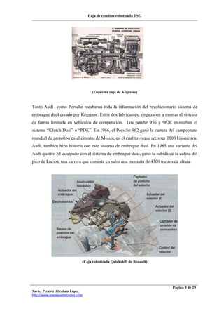Caja de cambios robotizada DSG
Xavier Perals y Abraham López
http://www.iesesteveterradas.com
Página 9 de 29
(Esquema caja de Kégresse)
Tanto Audi como Porsche recabaron toda la información del revolucionario sistema de
embrague dual creado por Kégresse. Estos dos fabricantes, empezaron a montar el sistema
de forma limitada en vehículos de competición. Los porche 956 y 962C montaban el
sistema “Klutch Dual” o “PDK”. En 1986, el Porsche 962 ganó la carrera del campeonato
mundial de prototipo en el circuito de Monza, en el cual tuvo que recorrer 1000 kilómetros.
Audi, también hizo historia con este sistema de embrague dual. En 1985 una variante del
Audi quattro S1 equipado con el sistema de embrague dual, ganó la subida de la colina del
pico de Lucios, una carrera que consista en subir una montaña de 4300 metros de altura.
(Caja robotizada Quickshift de Renault)
 