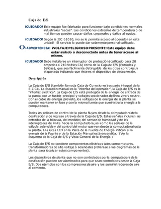 Caja de E/S
¡CUIDADO! Este equipo fue fabricado para funcionar bajo condiciones normales
industriales “secas”. Las condiciones extremas de temperatura o de
mal tiempo pueden causar daños corporales y daños al equipo.
¡CUIDADO! Según la IEC 61010, ¡no se le permite acceso al operador en esta
unidad! El servicio lo puede dar solamente personal calificado.
0¡ADVERTENCIA! ¡VOLTAJE PELIGROSO PRESENTE! Este equipo debe
estar aislado o desconectado antes de tener acceso al
mismo.
¡CUIDADO! Debe instalarse un interruptor de protección (calificado para 20
amperios a 240 Voltios CA) cerca de la Caja de E/S (Entradas y
Salidas), que sea fácilmente distinguible de los otros controles, y
etiquetado indicando que éste es el dispositivo de desconexión.
Descripción
La Caja de E/S (también llamada Caja de Conexiones) es parte integral de la
E-Z Cal. La Estación manual es la “interfaz del operador”, la Caja de E/S es la
“interfaz eléctrica”. La Caja de E/S está protegida de la energía de entrada de
la planta con un fusible principal y voltajes seccionados de línea viva y neutro.
Con el cable de energía provisto, los voltajes de la energía de la planta se
pueden mantener en fase y con la misma fuente que suministra la energía a la
computadora.
Todas las señales de controlde la planta fluyen desde la computadora de la
dosificación y de regreso a través de la Caja de E/S. Estas señales incluyen las
entradas de la báscula, del medidor, del sensor de humedad y de los
interruptores de límite hacia la computadora, así como las señales de la
válvula solenoide y del controldel motor que van desde la computadorahacia
la planta. Las luces LED en la Placa de la Fuente de Energía indican si la
energía de la Fuente y de la Estación Manual está encendida. (Ver la
Esquema de la Caja de E/S y Vista General de la Energía.)
La Caja de E/S no contiene componentes eléctricos tales como motores,
transformadores de alto voltaje o solenoides (refiérase a los diagramas de la
planta para localizar estos componentes).
Los dispositivos de planta que no son controlados por la computadora de la
dosificación pueden ser alambrados para que sean controlados desde la Caja
E/S. Dos ejemplos son los compresores de aire y los suministradores de aire
al cemento.
 