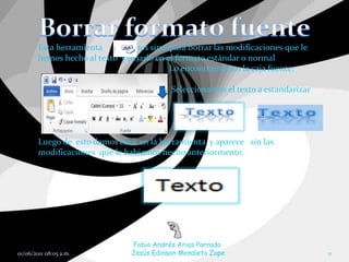 Esta herramienta         nos sirve para borrar las modificaciones que le
        hemos hecho al texto y dejarlo en el formato estándar o normal
                                           Lo encontramos en la caja fuente:

                                           Seleccionamos el texto a estandarizar




        Luego de esto damos click en la herramienta y aparece sin las
        modificaciones que le habíamos hecho anteriormente.




                                Fabio Andrés Arias Parrado
01/06/2011 08:05 a.m.           Jesús Edinson Mendieta Zape                        11
 