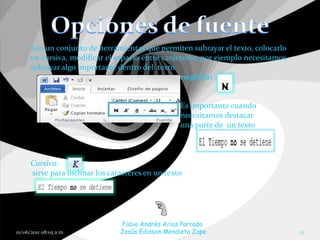 Son un conjunto de herramientas que permiten subrayar el texto, colocarlo
      en cursiva, modificar el espacio entre caracteres, por ejemplo necesitamos
      subrayar algo importante dentro del texto.
                                                  negrilla:


                                                   Es importante cuando
                                                   necesitamos destacar
                                                   una parte de un texto



      Cursiva:
      sirve para inclinar los caracteres en un texto




                                 Fabio Andrés Arias Parrado
01/06/2011 08:05 a.m.            Jesús Edinson Mendieta Zape                       12
 