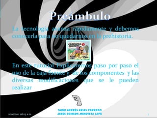 La tecnología avanza rápidamente y debemos
   conocerla para no quedarnos en la prehistoria.



   En este tutorial Explicaremos paso por paso el
   uso de la caja fuente y de los componentes y las
   diversas modificaciones que se le pueden
   realizar


                        Fabio Andrés Arias Parrado
01/06/2011 08:05 a.m.   Jesús Edinson Mendieta Zape   3
 