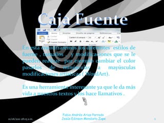En esta encontraremos los diferentes estilos de
           fuente , tamaños , y modificaciones que se le
           pueden realizar por ejemplo cambiar el color
           pasarlos de minúsculas a mayúsculas
           modificaciones artísticas ( WordArt).

           Es una herramienta interesante ya que le da más
           vida a nuestros textos y los hace llamativos .


                           Fabio Andrés Arias Parrado
01/06/2011 08:05 a.m.      Jesús Edinson Mendieta Zape       6
 