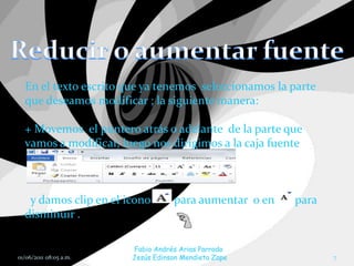 En el texto escrito que ya tenemos seleccionamos la parte
  que deseamos modificar ; la siguiente manera:

  + Movemos el puntero atrás o adelante de la parte que
  vamos a modificar, luego nos dirigimos a la caja fuente



   y damos clip en el icono        para aumentar o en   para
  disminuir .

                        Fabio Andrés Arias Parrado
01/06/2011 08:05 a.m.   Jesús Edinson Mendieta Zape            7
 