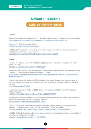 1
Curso Virtual
Bienestar socioemocional
para el buen retorno a la presencialidad
Caja de herramientas
Unidad 1 - Sesión 1
Lecturas
Ministerio de Educación del Perú. (2018). Cartilla de salud docente. Cuidando nuestra salud mental.
http://www.minedu.gob.pe/politicas/docencia/pdf/arte-cartilla-salud-mental.pdf
Tenaris. (s/f.). Guía de gimnasia laboral.
https://online.fliphtml5.com/mwcar/euza/
UNESCO. (2020). Cartilla webinar 8: Recomendaciones para la gestión de la educación de las
emociones en el contexto actual de crisis.
https://es.unesco.org/sites/default/files/documento_webinar_8.pdf
Videos
Facultad de Medicina Universidad de Chile. (2020). Ejercicio respiratorio para reducir el estrés.
[Video] YouTube
https://www.youtube.com/watch?v=xxOEf-032YU
Fundación Wiese (2021). Serie: Fortaleciendo habilidades socioemocionales en tiempos retadores
Capítulo 2. ¿Cómo organizar mejor mis tiempos? [Video]
https://teescuchodocente.minedu.gob.pe/recursos-y-herramientas/capitulo-2-como-organizar-
mejor-mis-tiempos/
Ministerio de Educación del Perú. (2020). Cuidado de la salud física y mental para promover el
bienestar integral docente en el contexto actual de la emergencia sanitaria. PerúEduca. [Video].
Youtube.
https://fb.watch/2s-4172LKq/
Ministerio de Educación del Perú. (2021). Gestión del estrés en el trabajo docente. PerúEduca.
[Video]. Youtube.
https://www.facebook.com/mineduperu/videos/365897381761141
Ministerio de Educación del Perú. (2020). Reconociendo y generando mis propios recursos para la
gestión de emociones. PerúEduca. [Video]. Youtube.
https://www.youtube.com/watch?v=bnIxUXaT880
UNESCO (2020, 2 de setiembre). Estrategias y recursos para el desarrollo de las habilidades
socioemocionales en contexto de Covid-19. Webinar 23. [Video]. Facebook.
https://www.facebook.com/watch/live/?ref=watch_permalink&v=1707653782723923
UNESCO (2020, 21 de octubre). Docentes socioemocionalmente competentes para la educación de
hoy. Webinar 30. [Video]. YouTube.
https://www.youtube.com/watch?v=rvXA-HkkNXo
 