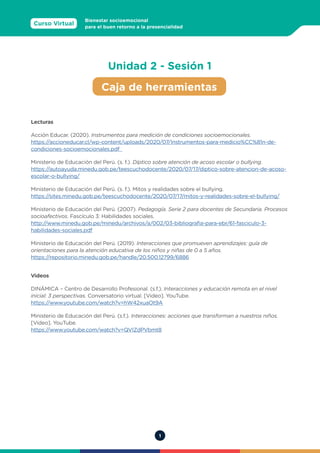 1
Curso Virtual
Bienestar socioemocional
para el buen retorno a la presencialidad
Lecturas
Acción Educar. (2020). Instrumentos para medición de condiciones socioemocionales.
https://accioneducar.cl/wp-content/uploads/2020/07/Instrumentos-para-medicio%CC%81n-de-
condiciones-socioemocionales.pdf
Ministerio de Educación del Perú. (s. f.). Díptico sobre atención de acoso escolar o bullying.
https://autoayuda.minedu.gob.pe/teescuchodocente/2020/07/17/diptico-sobre-atencion-de-acoso-
escolar-o-bullying/
Ministerio de Educación del Perú. (s. f.). Mitos y realidades sobre el bullying.
https://sites.minedu.gob.pe/teescuchodocente/2020/07/17/mitos-y-realidades-sobre-el-bullying/
Ministerio de Educación del Perú. (2007). Pedagogía. Serie 2 para docentes de Secundaria. Procesos
socioafectivos. Fascículo 3: Habilidades sociales.
http://www.minedu.gob.pe/minedu/archivos/a/002/03-bibliografia-para-ebr/61-fasciculo-3-
habilidades-sociales.pdf
Ministerio de Educación del Perú. (2019). Interacciones que promueven aprendizajes: guía de
orientaciones para la atención educativa de los niños y niñas de 0 a 5 años.
https://repositorio.minedu.gob.pe/handle/20.500.12799/6886
Videos
DINÁMICA – Centro de Desarrollo Profesional. (s.f.). Interacciones y educación remota en el nivel
inicial: 3 perspectivas. Conversatorio virtual. [Video]. YouTube.
https://www.youtube.com/watch?v=hW42xuaOt9A
Ministerio de Educación del Perú. (s.f.). Interacciones: acciones que transforman a nuestros niños.
[Video]. YouTube.
https://www.youtube.com/watch?v=QVIZdPVbmt8
Caja de herramientas
Unidad 2 - Sesión 1
 