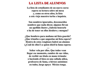 La lista de estudiantes de un nuevo cursoLa lista de estudiantes de un nuevo curso
espera su lectura sobre mi mesaespera su lectura sobre mi mesa
y, como en otros años, la listay, como en otros años, la lista
a este viejo maestro turba e inquieta.a este viejo maestro turba e inquieta.
Son nombres ignorados, desconocidosSon nombres ignorados, desconocidos
nombres que nada dicen; algunos llevannombres que nada dicen; algunos llevan
un apellido ilustre ¿Sabrán honrarleun apellido ilustre ¿Sabrán honrarle
o ha de tener en ellos desdoro y mengua?o ha de tener en ellos desdoro y mengua?
¿Que hombres para mañana mi lista guarda?¿Que hombres para mañana mi lista guarda?
¿Que triunfos o que angustias mi lista espera?¿Que triunfos o que angustias mi lista espera?
Dentro de estos renglones habrá un alumnoDentro de estos renglones habrá un alumno
(¿Cuál de ellos?) a quien dócil la fama espera;(¿Cuál de ellos?) a quien dócil la fama espera;
……
Señor vela por ellos. Que todos veanSeñor vela por ellos. Que todos vean
llegar ese momento, cumbre de sus vidas,llegar ese momento, cumbre de sus vidas,
de recibir un título en mano trémula:de recibir un título en mano trémula:
o haciendo el bien en una callada aldea,o haciendo el bien en una callada aldea,
profesores de fama, o héroes anónimosprofesores de fama, o héroes anónimos
en todos, largo apoyo México tenga.en todos, largo apoyo México tenga.
LA LISTA DE ALUMNOSLA LISTA DE ALUMNOS
 
