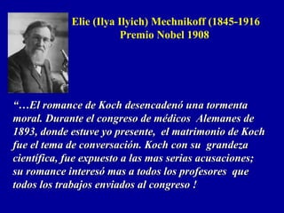 “…“…El romance de Koch desencadenó una tormentaEl romance de Koch desencadenó una tormenta
moral. Durante el congreso de médicos Alemanes demoral. Durante el congreso de médicos Alemanes de
1893, donde estuve yo presente, el matrimonio de Koch1893, donde estuve yo presente, el matrimonio de Koch
fue el tema de conversación. Koch con su grandezafue el tema de conversación. Koch con su grandeza
científica, fue expuesto a las mas serias acusaciones;científica, fue expuesto a las mas serias acusaciones;
su romance interesó mas a todos los profesores quesu romance interesó mas a todos los profesores que
todos los trabajos enviados al congreso !todos los trabajos enviados al congreso !
Elie (Ilya Ilyich) Mechnikoff (1845-1916
Premio Nobel 1908
 