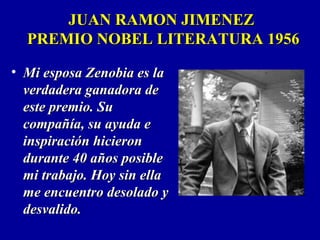 JUAN RAMON JIMENEZJUAN RAMON JIMENEZ
PREMIO NOBEL LITERATURA 1956PREMIO NOBEL LITERATURA 1956
• Mi esposa Zenobia es laMi esposa Zenobia es la
verdadera ganadora deverdadera ganadora de
este premio. Sueste premio. Su
compañía, su ayuda ecompañía, su ayuda e
inspiración hicieroninspiración hicieron
durante 40 años posibledurante 40 años posible
mi trabajo. Hoy sin ellami trabajo. Hoy sin ella
me encuentro desolado yme encuentro desolado y
desvalido.desvalido.
 