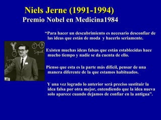 ““Para hacer un descubrimiento es necesario desconfiar dePara hacer un descubrimiento es necesario desconfiar de
las ideas que están de moda y hacerlo seriamente.las ideas que están de moda y hacerlo seriamente.
Existen muchas ideas falsas que están establecidas haceExisten muchas ideas falsas que están establecidas hace
mucho tiempo y nadie se da cuenta de ello.mucho tiempo y nadie se da cuenta de ello.
Pienso que esta es la parte más difícil, pensar de unaPienso que esta es la parte más difícil, pensar de una
manera diferente de la que estamos habituados.manera diferente de la que estamos habituados.
Y una vez logrado lo anterior será preciso sustituir laY una vez logrado lo anterior será preciso sustituir la
idea falsa por otra mejor, entendiendo que la idea nuevaidea falsa por otra mejor, entendiendo que la idea nueva
solo aparece cuando dejamos de confiar en la antigua”.solo aparece cuando dejamos de confiar en la antigua”.
Niels Jerne (1991-1994)Niels Jerne (1991-1994)
Premio Nobel en Medicina1984Premio Nobel en Medicina1984
 
