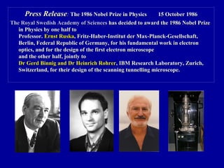 Press ReleasePress Release:: The 1986 Nobel Prize in PhysicsThe 1986 Nobel Prize in Physics 15 October 198615 October 1986
The Royal Swedish Academy of SciencesThe Royal Swedish Academy of Sciences has decided to award the 1986 Nobel Prizehas decided to award the 1986 Nobel Prize
in Physics by one half toin Physics by one half to
Professor.Professor. Ernst RuskaErnst Ruska, Fritz-Haber-Institut der Max-Planck-Gesellschaft,, Fritz-Haber-Institut der Max-Planck-Gesellschaft,
Berlin, Federal Republic of Germany, for his fundamental work in electronBerlin, Federal Republic of Germany, for his fundamental work in electron
optics, and for the design of the first electron microscopeoptics, and for the design of the first electron microscope
and the other half, jointly toand the other half, jointly to
Dr Gerd Binnig and Dr Heinrich RohrerDr Gerd Binnig and Dr Heinrich Rohrer, IBM Research Laboratory, Zurich,, IBM Research Laboratory, Zurich,
Switzerland, for their design of the scanning tunnelling microscope.Switzerland, for their design of the scanning tunnelling microscope.
 