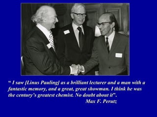 ““ I saw [Linus Pauling] as a brilliant lecturer and a man with aI saw [Linus Pauling] as a brilliant lecturer and a man with a
fantastic memory, and a great, great showman. I think he wasfantastic memory, and a great, great showman. I think he was
the century’s greatest chemist. No doubt about itthe century’s greatest chemist. No doubt about it”.”.
Max F. PerutzMax F. Perutz
 