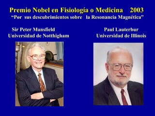 Premio Nobel en Fisiología o Medicina 2003Premio Nobel en Fisiología o Medicina 2003
““Por sus descubrimientos sobre la Resonancia Magnética”Por sus descubrimientos sobre la Resonancia Magnética”
Sir Peter Mansfield Paul LauterburSir Peter Mansfield Paul Lauterbur
Universidad de Notthigham Universidad de IllinoisUniversidad de Notthigham Universidad de Illinois
 