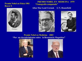 Premio Nobel en Medicina 2003Premio Nobel en Medicina 2003
““Por sus descubrimientos sobre la Resonancia Magnética”Por sus descubrimientos sobre la Resonancia Magnética”
PREMIO NOBEL EN MEDICINA 1979PREMIO NOBEL EN MEDICINA 1979
“Tomografía computada”“Tomografía computada”
Allan Mac Leod Cormak G N. HounsfieldAllan Mac Leod Cormak G N. Hounsfield
Premio Nobel en Física 1901Premio Nobel en Física 1901
Rayos XRayos X
 