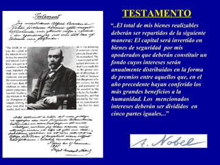 TESTAMENTOTESTAMENTO
““..El total de mis bienes realizables..El total de mis bienes realizables
deberán ser repartidos de la siguientedeberán ser repartidos de la siguiente
manera: El capital será invertido enmanera: El capital será invertido en
bienes de seguridad por misbienes de seguridad por mis
apoderados que deberán constituir unapoderados que deberán constituir un
fondo cuyos intereses seránfondo cuyos intereses serán
anualmente distribuidos en la formaanualmente distribuidos en la forma
de premios entre aquellos que, en elde premios entre aquellos que, en el
año precedente hayan conferido losaño precedente hayan conferido los
más grandes beneficios a lamás grandes beneficios a la
humanidad. Loshumanidad. Los mencionadosmencionados
intereses deberán ser divididos enintereses deberán ser divididos en
cinco partes iguales..cinco partes iguales....””
 