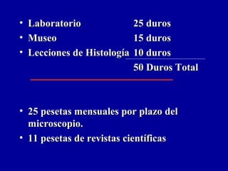 • LaboratorioLaboratorio 25 duros25 duros
• MuseoMuseo 15 duros15 duros
• Lecciones de HistologíaLecciones de Histología 10 duros10 duros
50 Duros Total50 Duros Total
• 25 pesetas mensuales por plazo del25 pesetas mensuales por plazo del
microscopio.microscopio.
• 11 pesetas de revistas científicas11 pesetas de revistas científicas
 