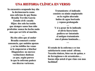 Se encuentra ocupando hoy díaSe encuentra ocupando hoy día
la decimocuarta camala decimocuarta cama
una enferma de que llamauna enferma de que llama
Braulia Treviño GarcíaBraulia Treviño García
Estado civil: casadaEstado civil: casada
Hijos: dos solo ha tenidoHijos: dos solo ha tenido
que siempre sanos han sidoque siempre sanos han sido
profesión: nunca ha hecho nadaprofesión: nunca ha hecho nada
mas que servirle al marido.mas que servirle al marido.
……
Ha dos años que al andarHa dos años que al andar
Braulia comenzó a notarBraulia comenzó a notar
cansancio, que andaba apenascansancio, que andaba apenas
y en los tobillos las venasy en los tobillos las venas
se le empezaron a hincharse le empezaron a hinchar
Diagnóstico: no mereceDiagnóstico: no merece
vacilaciones dudosasvacilaciones dudosas
ya que, según pareceya que, según parece
lo que la enferma padecelo que la enferma padece
son úlceras varicosas.son úlceras varicosas.
Tratamiento: el indicadoTratamiento: el indicado
consiste en nimio emplastadoconsiste en nimio emplastado
en la región ulceradaen la región ulcerada
baños de agua boricadabaños de agua boricada
y reposo prolongadoy reposo prolongado
……
Y si a pesar de lo indicadoY si a pesar de lo indicado
el alivio fuera lentoel alivio fuera lento
pudiera ser intentadopudiera ser intentado
el antiguo tratamientoel antiguo tratamiento
con el plomo laminado…con el plomo laminado…
……
El estado de la enferma o es tanEl estado de la enferma o es tan
satisfactorio como usted afirma.satisfactorio como usted afirma.
Necesita tónicos, bien sea de quina, oNecesita tónicos, bien sea de quina, o
de ferruginoso o de arsenicales…de ferruginoso o de arsenicales…
bueno elija usted el que rime con masbueno elija usted el que rime con mas
facilidad!facilidad!
UNA HISTORIA CLÍNICA EN VERSOUNA HISTORIA CLÍNICA EN VERSO
 
