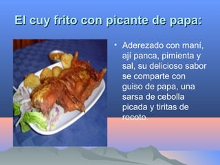 El cuy frito con picante de papa:El cuy frito con picante de papa:
• Aderezado con maní,
ají panca, pimienta y
sal, su delicioso sabor
se comparte con
guiso de papa, una
sarsa de cebolla
picada y tiritas de
rocoto.
 