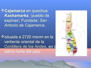 Cajamarca en quechua:
Kashamarka, 'pueblo de
espinas'; Fundada: San
Antonio de Cajamarca.
situada a 2720 msnm en la
vertiente oriental de la
Cordillera de los AndesCordillera de los Andes, en la
sierra norte del país
 