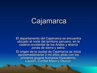 Cajamarca El departamento del Cajamarca se encuentra ubicado al norte del territorio peruano, en la cadena occidental de los Andes y abarca zonas de sierra y selva. El origen de la ciudad de Cajamarca se inicia aproximadamente 3 mil años atrás con los primeros grupos humanos Huacaloma, Layzón, Cumbe Mayo y Otuzco. 