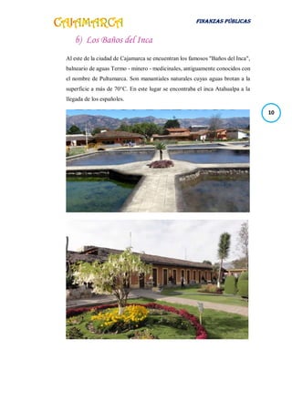 FINANZAS PÚBLICAS
10
b) Los Baños del Inca
Al este de la ciudad de Cajamarca se encuentran los famosos "Baños del Inca",
balneario de aguas Termo - minero - medicinales, antiguamente conocidos con
el nombre de Pultumarca. Son manantiales naturales cuyas aguas brotan a la
superficie a más de 70°C. En este lugar se encontraba el inca Atahualpa a la
llegada de los españoles.
 