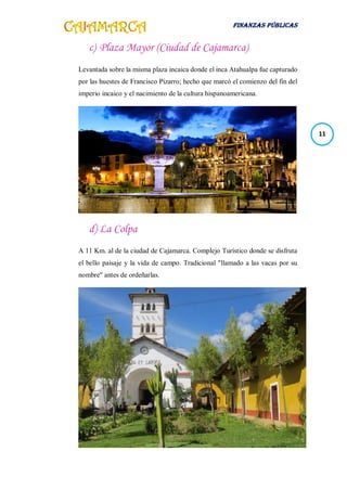 FINANZAS PÚBLICAS
11
c) Plaza Mayor (Ciudad de Cajamarca)
Levantada sobre la misma plaza incaica donde el inca Atahualpa fue capturado
por las huestes de Francisco Pizarro; hecho que marcó el comienzo del fin del
imperio incaico y el nacimiento de la cultura hispanoamericana.
d) La Colpa
A 11 Km. al de la ciudad de Cajamarca. Complejo Turístico donde se disfruta
el bello paisaje y la vida de campo. Tradicional "llamado a las vacas por su
nombre" antes de ordeñarlas.
 