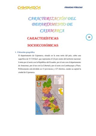 FINANZAS PÚBLICAS
13
CARACTERÍSTICAS
SOCIOECONÓMICAS
1. Ubicación geográfica
El departamento de Cajamarca, situado en la zona norte del país, cubre una
superficie de 33 318 Km², que representa el 2,6 por ciento del territorio nacional.
Limita por el norte con la República del Ecuador, por el este con el departamento
de Amazonas, por el sur con La Libertad y por el oeste con Lambayeque y Piura.
Políticamente está dividido en 13 provincias y 127 distritos, siendo su capital la
ciudad de Cajamarca.
 