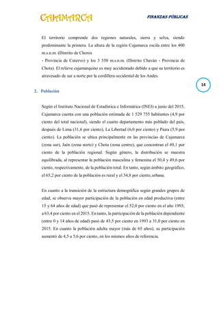 FINANZAS PÚBLICAS
14
El territorio comprende dos regiones naturales, sierra y selva, siendo
predominante la primera. La altura de la región Cajamarca oscila entre los 400
m.s.n.m. (Distrito de Choros
- Provincia de Cutervo) y los 3 550 m.s.n.m. (Distrito Chaván - Provincia de
Chota). El relieve cajamarquino es muy accidentado debido a que su territorio es
atravesado de sur a norte por la cordillera occidental de los Andes.
2. Población
Según el Instituto Nacional de Estadística e Informática (INEI) a junio del 2015,
Cajamarca cuenta con una población estimada de 1 529 755 habitantes (4,9 por
ciento del total nacional), siendo el cuarto departamento más poblado del país,
después de Lima (31,6 por ciento), La Libertad (6,0 por ciento) y Piura (5,9 por
ciento). La población se ubica principalmente en las provincias de Cajamarca
(zona sur), Jaén (zona norte) y Chota (zona centro), que concentran el 49,1 por
ciento de la población regional. Según género, la distribución se muestra
equilibrada, al representar la población masculina y femenina el 50,4 y 49,6 por
ciento, respectivamente, de la población total. En tanto, según ámbito geográfico,
el 65,2 por ciento de la población es rural y el 34,8 por ciento, urbana.
En cuanto a la transición de la estructura demográfica según grandes grupos de
edad, se observa mayor participación de la población en edad productiva (entre
15 y 64 años de edad) que pasó de representar el 52,0 por ciento en el año 1993,
a 63,4 por ciento en el 2015. En tanto, la participación de la población dependiente
(entre 0 y 14 años de edad) pasó de 43,5 por ciento en 1993 a 31,0 por ciento en
2015. En cuanto la población adulta mayor (más de 65 años), su participación
aumentó de 4,5 a 5,6 por ciento, en los mismos años de referencia.
 