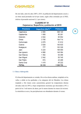 FINANZAS PÚBLICAS
15
De otro lado, entre los años 2007 y 2015, la población del departamento creció a
un ritmo anual promedio de 0,4 por ciento, según cifras estimadas por el INEI,
inferior al promedio nacional (1,1 por ciento).
3. Clima e hidrografía
El clima del departamento es variado, frío en las alturas andinas, templado en los
valles y cálido en las quebradas y los márgenes del río Marañón. Los climas
templado y frío tienen como característica general las temperaturas diurnas
elevadas (más de 20ºC) y bajas temperaturas nocturnas que descienden a 0ºC a
partir de los 3 mil metros de altura, por lo menos durante los meses de invierno.
La atmósfera es seca y las precipitaciones son abundantes durante el verano.
 