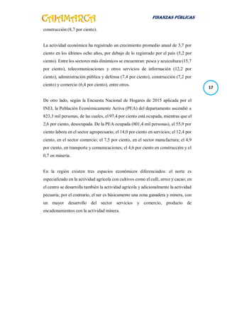 FINANZAS PÚBLICAS
17
construcción (8,7 por ciento).
La actividad económica ha registrado un crecimiento promedio anual de 3,7 por
ciento en los últimos ocho años, por debajo de lo registrado por el país (5,2 por
ciento). Entre los sectores más dinámicos se encuentran: pesca y acuicultura (15,7
por ciento), telecomunicaciones y otros servicios de información (12,2 por
ciento), administración pública y defensa (7,4 por ciento), construcción (7,2 por
ciento) y comercio (6,4 por ciento), entre otros.
De otro lado, según la Encuesta Nacional de Hogares de 2015 aplicada por el
INEI, la Población Económicamente Activa (PEA) del departamento ascendió a
823,3 mil personas, de las cuales, el 97,4 por ciento está ocupada, mientras que el
2,6 por ciento, desocupada. De la PEA ocupada (801,4 mil personas), el 55,9 por
ciento labora en el sector agropecuario; el 14,0 por ciento en servicios; el 12,4 por
ciento, en el sector comercio; el 7,5 por ciento, en el sector manufactura; el 4,9
por ciento, en transporte y comunicaciones; el 4,6 por ciento en construcción y el
0,7 en minería.
En la región existen tres espacios económicos diferenciados: el norte es
especializado en la actividad agrícola con cultivos como el café, arroz y cacao; en
el centro se desarrolla también la actividad agrícola y adicionalmente la actividad
pecuaria; por el contrario, el sur es básicamente una zona ganadera y minera, con
un mayor desarrollo del sector servicios y comercio, producto de
encadenamientos con la actividad minera.
 