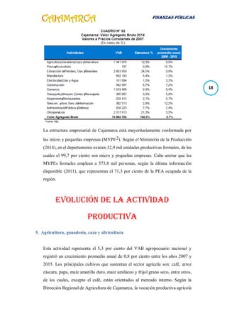 FINANZAS PÚBLICAS
18
La estructura empresarial de Cajamarca está mayoritariamente conformada por
las micro y pequeñas empresas (MYPE2). Según el Ministerio de la Producción
(2014), en el departamento existen 32,9 mil unidades productivas formales, de las
cuales el 99,7 por ciento son micro y pequeñas empresas. Cabe anotar que las
MYPEs formales emplean a 573,8 mil personas, según la última información
disponible (2011), que representan el 71,3 por ciento de la PEA ocupada de la
región.
EVOLUCIÓN DE LA ACTIVIDAD
PRODUCTIVA
5. Agricultura, ganadería, caza y silvicultura
Esta actividad representa el 5,3 por ciento del VAB agropecuario nacional y
registró un crecimiento promedio anual de 0,8 por ciento entre los años 2007 y
2015. Los principales cultivos que sustentan el sector agrícola son: café, arroz
cáscara, papa, maíz amarillo duro, maíz amiláceo y frijol grano seco, entre otros,
de los cuales, excepto el café, están orientados al mercado interno. Según la
Dirección Regional de Agricultura de Cajamarca, la vocación productiva agrícola
 