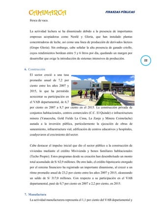 FINANZAS PÚBLICAS
22
fresca de vaca.
La actividad lechera se ha dinamizado debido a la presencia de importantes
empresas acopiadoras como Nestlé y Gloria, que han instalado plantas
concentradoras de leche, así como una línea de producción de derivados lácteos
(Grupo Gloria). Sin embargo, cabe señalar la alta presencia de ganado criollo,
cuyos rendimientos bordean entre 5 y 6 litros por día, quedando un margen por
desarrollar que exige la introducción de sistemas intensivos de producción.
6. Construcción
El sector creció a una tasa
promedio anual de 7,2 por
ciento entre los años 2007 y
2015, lo que ha permitido
acrecentar su participación en
el VAB departamental, de 6,7
por ciento en 2007 a 8,7 por ciento en el 2015. La construcción privada de
conjuntos habitacionales, centros comerciales (C.C. El Quinde) e infraestructura
minera (Yanacocha, Gold Fields La Cima, La Zanja y Minera Coimolache)
aunada a la inversión pública, particularmente la ejecución de obras de
saneamiento, infraestructura vial, edificación de centros educativos y hospitales,
coadyuvaron al crecimiento del sector.
Cabe destacar el impulso inicial que dio el sector público a la construcción de
viviendas mediante el crédito Mivivienda y bonos familiares habitacionales
(Techo Propio). Estos programas desde su creación han desembolsado un monto
total acumulado de S/ 62,9 millones. De otro lado, el crédito hipotecario otorgado
por el sistema financiero ha registrado un importante dinamismo, al crecer a un
ritmo promedio anual de 23,2 por ciento entre los años 2007 y 2015, alcanzando
un saldo de S/ 317,0 millones. Con respecto a su participación en el VAB
departamental, pasó de 0,7 por ciento en 2007 a 2,2 por ciento, en 2015.
7. Manufactura
La actividad manufacturera representa el 1,1 por ciento del VAB departamental y
 