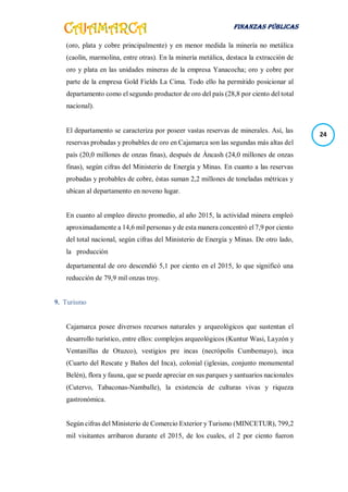 FINANZAS PÚBLICAS
24
(oro, plata y cobre principalmente) y en menor medida la minería no metálica
(caolín, marmolina, entre otras). En la minería metálica, destaca la extracción de
oro y plata en las unidades mineras de la empresa Yanacocha; oro y cobre por
parte de la empresa Gold Fields La Cima. Todo ello ha permitido posicionar al
departamento como el segundo productor de oro del país (28,8 por ciento del total
nacional).
El departamento se caracteriza por poseer vastas reservas de minerales. Así, las
reservas probadas y probables de oro en Cajamarca son las segundas más altas del
país (20,0 millones de onzas finas), después de Áncash (24,0 millones de onzas
finas), según cifras del Ministerio de Energía y Minas. En cuanto a las reservas
probadas y probables de cobre, éstas suman 2,2 millones de toneladas métricas y
ubican al departamento en noveno lugar.
En cuanto al empleo directo promedio, al año 2015, la actividad minera empleó
aproximadamente a 14,6 mil personas y de esta manera concentró el 7,9 por ciento
del total nacional, según cifras del Ministerio de Energía y Minas. De otro lado,
la producción
departamental de oro descendió 5,1 por ciento en el 2015, lo que significó una
reducción de 79,9 mil onzas troy.
9. Turismo
Cajamarca posee diversos recursos naturales y arqueológicos que sustentan el
desarrollo turístico, entre ellos: complejos arqueológicos (Kuntur Wasi, Layzón y
Ventanillas de Otuzco), vestigios pre incas (necrópolis Cumbemayo), inca
(Cuarto del Rescate y Baños del Inca), colonial (iglesias, conjunto monumental
Belén), flora y fauna, que se puede apreciar en sus parques y santuarios nacionales
(Cutervo, Tabaconas-Namballe), la existencia de culturas vivas y riqueza
gastronómica.
Según cifras del Ministerio de Comercio Exterior y Turismo (MINCETUR), 799,2
mil visitantes arribaron durante el 2015, de los cuales, el 2 por ciento fueron
 