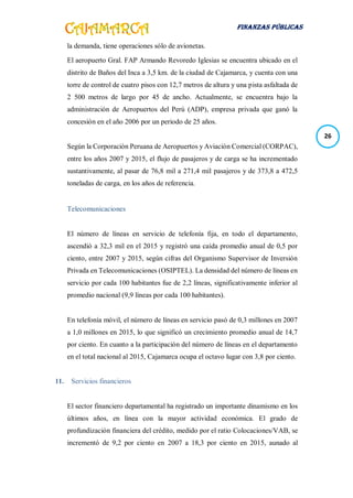 FINANZAS PÚBLICAS
26
la demanda, tiene operaciones sólo de avionetas.
El aeropuerto Gral. FAP Armando Revoredo Iglesias se encuentra ubicado en el
distrito de Baños del Inca a 3,5 km. de la ciudad de Cajamarca, y cuenta con una
torre de control de cuatro pisos con 12,7 metros de altura y una pista asfaltada de
2 500 metros de largo por 45 de ancho. Actualmente, se encuentra bajo la
administración de Aeropuertos del Perú (ADP), empresa privada que ganó la
concesión en el año 2006 por un periodo de 25 años.
Según la Corporación Peruana de Aeropuertos y Aviación Comercial (CORPAC),
entre los años 2007 y 2015, el flujo de pasajeros y de carga se ha incrementado
sustantivamente, al pasar de 76,8 mil a 271,4 mil pasajeros y de 373,8 a 472,5
toneladas de carga, en los años de referencia.
Telecomunicaciones
El número de líneas en servicio de telefonía fija, en todo el departamento,
ascendió a 32,3 mil en el 2015 y registró una caída promedio anual de 0,5 por
ciento, entre 2007 y 2015, según cifras del Organismo Supervisor de Inversión
Privada en Telecomunicaciones (OSIPTEL). La densidad del número de líneas en
servicio por cada 100 habitantes fue de 2,2 líneas, significativamente inferior al
promedio nacional (9,9 líneas por cada 100 habitantes).
En telefonía móvil, el número de líneas en servicio pasó de 0,3 millones en 2007
a 1,0 millones en 2015, lo que significó un crecimiento promedio anual de 14,7
por ciento. En cuanto a la participación del número de líneas en el departamento
en el total nacional al 2015, Cajamarca ocupa el octavo lugar con 3,8 por ciento.
11. Servicios financieros
El sector financiero departamental ha registrado un importante dinamismo en los
últimos años, en línea con la mayor actividad económica. El grado de
profundización financiera del crédito, medido por el ratio Colocaciones/VAB, se
incrementó de 9,2 por ciento en 2007 a 18,3 por ciento en 2015, aunado al
 