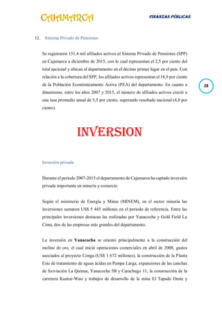 FINANZAS PÚBLICAS
28
12. Sistema Privado de Pensiones
Se registraron 151,4 mil afiliados activos al Sistema Privado de Pensiones (SPP)
en Cajamarca a diciembre de 2015, con lo cual representan el 2,5 por ciento del
total nacional y ubican al departamento en el décimo primer lugar en el país. Con
relación a la cobertura del SPP, los afiliados activos representan el 18,9 por ciento
de la Población Económicamente Activa (PEA) del departamento. En cuanto a
dinamismo, entre los años 2007 y 2015, el número de afiliados activos creció a
una tasa promedio anual de 5,5 por ciento, superando resultado nacional (4,8 por
ciento).
INVERSION
Inversión privada
Durante el período 2007-2015 el departamento de Cajamarca ha captado inversión
privada importante en minería y comercio.
Según el ministerio de Energía y Minas (MINEM), en el sector minería las
inversiones sumaron US$ 5 445 millones en el periodo de referencia. Entre las
principales inversiones destacan las realizadas por Yanacocha y Gold Field La
Cima, dos de las empresas más grandes del departamento.
La inversión en Yanacocha se orientó principalmente a la construcción del
molino de oro, el cual inició operaciones comerciales en abril de 2008, gastos
asociados al proyecto Conga (US$ 1 672 millones), la construcción de la Planta
Este de tratamiento de aguas ácidas en Pampa Larga, expansiones de las canchas
de lixiviación La Quinua, Yanacocha 5B y Carachugo 11, la construcción de la
carretera Kuntur-Wasi y trabajos de desarrollo de la mina El Tapado Oeste y
 