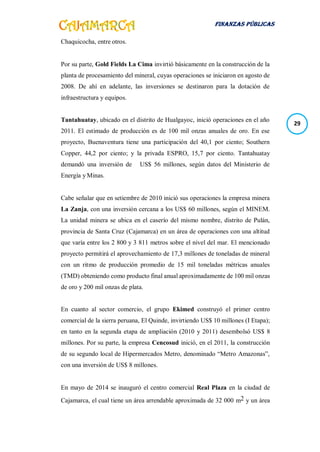 FINANZAS PÚBLICAS
29
Chaquicocha, entre otros.
Por su parte, Gold Fields La Cima invirtió básicamente en la construcción de la
planta de procesamiento del mineral, cuyas operaciones se iniciaron en agosto de
2008. De ahí en adelante, las inversiones se destinaron para la dotación de
infraestructura y equipos.
Tantahuatay, ubicado en el distrito de Hualgayoc, inició operaciones en el año
2011. El estimado de producción es de 100 mil onzas anuales de oro. En ese
proyecto, Buenaventura tiene una participación del 40,1 por ciento; Southern
Copper, 44,2 por ciento; y la privada ESPRO, 15,7 por ciento. Tantahuatay
demandó una inversión de US$ 56 millones, según datos del Ministerio de
Energía y Minas.
Cabe señalar que en setiembre de 2010 inició sus operaciones la empresa minera
La Zanja, con una inversión cercana a los US$ 60 millones, según el MINEM.
La unidad minera se ubica en el caserío del mismo nombre, distrito de Pulán,
provincia de Santa Cruz (Cajamarca) en un área de operaciones con una altitud
que varía entre los 2 800 y 3 811 metros sobre el nivel del mar. El mencionado
proyecto permitirá el aprovechamiento de 17,3 millones de toneladas de mineral
con un ritmo de producción promedio de 15 mil toneladas métricas anuales
(TMD) obteniendo como producto final anual aproximadamente de 100 mil onzas
de oro y 200 mil onzas de plata.
En cuanto al sector comercio, el grupo Ekimed construyó el primer centro
comercial de la sierra peruana, El Quinde, invirtiendo US$ 10 millones (I Etapa);
en tanto en la segunda etapa de ampliación (2010 y 2011) desembolsó US$ 8
millones. Por su parte, la empresa Cencosud inició, en el 2011, la construcción
de su segundo local de Hipermercados Metro, denominado “Metro Amazonas”,
con una inversión de US$ 8 millones.
En mayo de 2014 se inauguró el centro comercial Real Plaza en la ciudad de
Cajamarca, el cual tiene un área arrendable aproximada de 32 000 m2 y un área
 