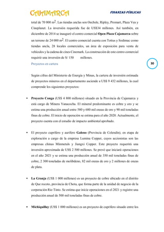FINANZAS PÚBLICAS
30
total de 70 000 m2. Las tiendas anclas son Oechsle, Ripley, Promart, Plaza Vea y
Cineplanet. La inversión requerida fue de US$34 millones. Así también, en
diciembre de 2014 se inauguró el centro comercial Open Plaza Cajamarca sobre
un terreno de 24 000 m2. El centro comercial cuenta con Tottus y Sodimac como
tiendas ancla, 28 locales comerciales, un área de exposición para venta de
vehículos y la cadena de cines Cinemark. La construcción de este centro comercial
requirió una inversión de S/ 150 millones.
Proyectos en cartera
Según cifras del Ministerio de Energía y Minas, la cartera de inversión estimada
de proyectos mineros en el departamento asciende a US$ 9 432 millones, la cual
comprende los siguientes proyectos:
 Proyecto Conga (US$ 4 800 millones) situado en la Provincia de Cajamarca y
está cargo de Minera Yanacocha. El mineral predominante es cobre y oro y se
estima una producción anual entre 580 y 680 mil onzas de oro y 90 mil toneladas
finas de cobre. El inicio de operación se estima para el año 2020. Actualmente, el
proyecto cuenta con el estudio de impacto ambiental aprobado.
 El proyecto cuprífero y aurífero Galeno (Provincia de Celendín), en etapa de
exploración a cargo de la empresa Lumina Copper, cuyos accionistas son las
empresas chinas Minmetals y Jiangxi Copper. Este proyecto requerirá una
inversión aproximada de US$ 2 500 millones. Se prevé que iniciará operaciones
en el año 2021 y se estima una producción anual de 350 mil toneladas finas de
cobre, 2 300 toneladas de molibdeno, 82 mil onzas de oro y 2 millones de onzas
de plata.
 La Granja (US$ 1 000 millones) es un proyecto de cobre ubicado en el distrito
de Que rocoto, provincia de Chota, que forma parte de la unidad de negocio de la
corporación Rio Tinto. Se estima que inicie operaciones en el 2021 y registre una
producción anual de 500 mil toneladas finas de cobre.
 Michiquillay (US$ 1 000 millones) es un proyecto de cuprífero situado entre los
 