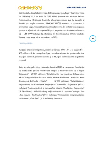 FINANZAS PÚBLICAS
31
distritos de La Encañada (provincia de Cajamarca), Sorochuco y Sucre (provincia
de Celendín). El 5 de junio de 2015 Milpo presentó una Iniciativa Privada
Autosostenible (IPA) para desarrollar el proyecto minero que fue devuelto al
Estado por Anglo American. PROINVERSIÓN someterá a evaluación la
propuesta y luego, realizará la promoción del proyecto. De no haber otra propuesta
privada se adjudicará a la empresa Milpo el proyecto, cuya inversión estimada es
de US$ 1 000 millones. Se estima una producción anual de 187 mil toneladas
finas de cobre y que inicie operaciones en 2021.
Inversión pública
Respecto a la inversión pública, durante el periodo 2008 - 2015, se ejecutó S/ 11
452 millones, de los cuales el 46,0 por ciento lo realizaron los gobiernos locales,
37,6 por ciento el gobierno nacional y el 16,4 por ciento restante, el gobierno
regional.
Entre las principales obras ejecutadas durante el 2015 se encuentran: “Instalación
de banda ancha para la conectividad integral y desarrollo social de la región
Cajamarca” (S/ 185 millones); “Rehabilitación y mejoramiento de la carretera
PE-3N Longitudinal de la Sierra Norte, tramo Cochabamba - Cutervo - Santo
Domingo de la Capilla - Chiple” (S/ 176 millones); “Rehabilitación y
mejoramiento de la carretera Chongoyape - Cochabamba - Cajamarca” (S/ 143
millones); “Mejoramiento de la carretera San Marcos - Cajabamba - Sausacocha”
(S/ 59 millones); “Rehabilitación y mejoramiento de la carretera Chamaya - Jaén
- San Ignacio - Rio Canchis” (S/ 44 millones); “Construcción e implementación
del hospital II-2 de Jaén” (S/ 31 millones), entre otras.
 