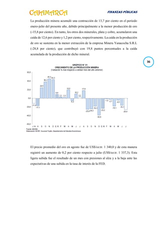FINANZAS PÚBLICAS
36
La producción minera acumuló una contracción de 13,7 por ciento en el periodo
enero-julio del presente año, debido principalmente a la menor producción de oro
(-15,8 por ciento). En tanto, los otros dos minerales, plata y cobre, acumularon una
caída de 12,6 por ciento y 1,2 por ciento, respectivamente. La caída en la producción
de oro se sustenta en la menor extracción de la empresa Minera Yanacocha S.R.L
(-28,8 por ciento), que contribuyó con 19,8 puntos porcentuales a la caída
acumulada de la producción de dicho mineral.
El precio promedio del oro en agosto fue de US$/oz.tr. 1 340,0 y de esta manera
registró un aumento de 0,2 por ciento respecto a julio (US$/oz.tr. 1 337,3). Esta
ligera subida fue el resultado de un mes con presiones al alza y a la baja ante las
expectativas de una subida en la tasa de interés de la FED.
 