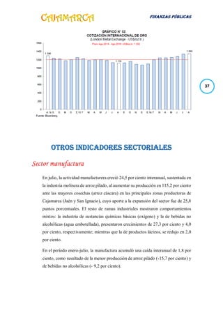 FINANZAS PÚBLICAS
37
Otros indicadores sectoriales
Sector manufactura
En julio, la actividad manufacturera creció 24,5 por ciento interanual, sustentada en
la industria molinera de arroz pilado, al aumentar su producción en 115,2 por ciento
ante las mayores cosechas (arroz cáscara) en las principales zonas productoras de
Cajamarca (Jaén y San Ignacio), cuyo aporte a la expansión del sector fue de 25,8
puntos porcentuales. El resto de ramas industriales mostraron comportamientos
mixtos: la industria de sustancias químicas básicas (oxígeno) y la de bebidas no
alcohólicas (agua embotellada), presentaron crecimientos de 27,3 por ciento y 4,0
por ciento, respectivamente; mientras que la de productos lácteos, se redujo en 2,0
por ciento.
En el período enero-julio, la manufactura acumuló una caída interanual de 1,8 por
ciento, como resultado de la menor producción de arroz pilado (-15,7 por ciento) y
de bebidas no alcohólicas (- 9,2 por ciento).
 
